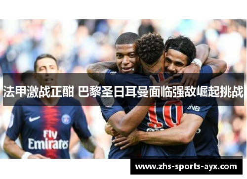 法甲激战正酣 巴黎圣日耳曼面临强敌崛起挑战 法甲激战正酣 巴黎圣日耳曼面临强敌崛起挑战